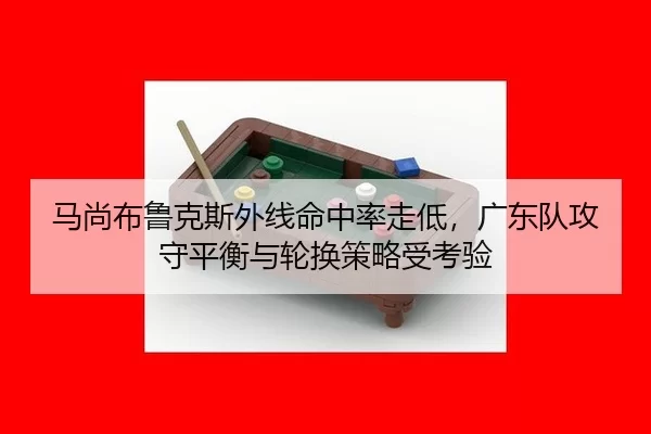马尚布鲁克斯外线命中率走低，广东队攻守平衡与轮换策略受考验